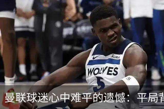 曼联球迷心中难平的遗憾：平局背后的五大痛点